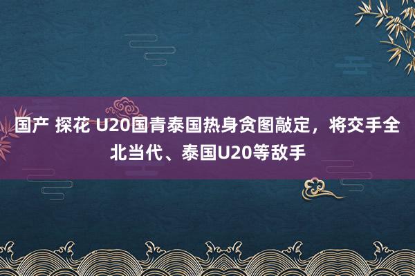 国产 探花 U20国青泰国热身贪图敲定，将交手全北当代、泰国U20等敌手