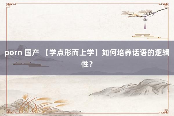 porn 国产 【学点形而上学】如何培养话语的逻辑性？