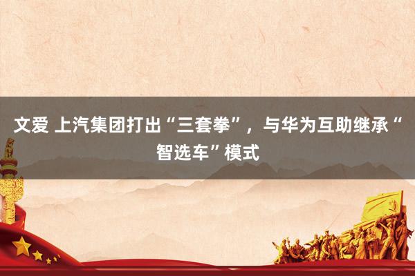 文爱 上汽集团打出“三套拳”，与华为互助继承“智选车”模式